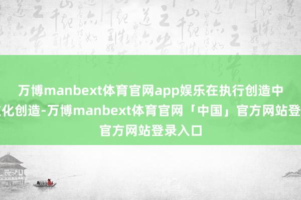 万博manbext体育官网app娱乐在执行创造中进行文化创造-万博manbext体育官网「中国」官方网站登录入口