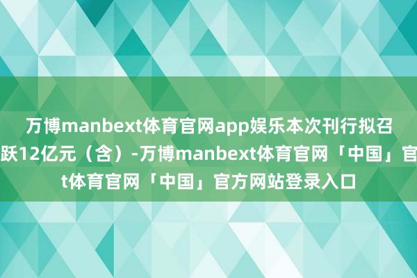 万博manbext体育官网app娱乐本次刊行拟召募资金总和不跳跃12亿元(含)-万博manbext体育官网「中国」官方网站登录入口