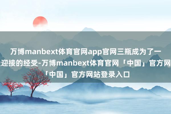 万博manbext体育官网app官网三瓶成为了一个大齐而受迎接的经受-万博manbext体育官网「中国」官方网站登录入口