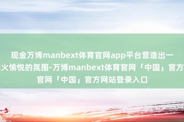 现金万博manbext体育官网app平台营造出一种精真金不怕火愉悦的氛围-万博manbext体育官网「中国」官方网站登录入口
