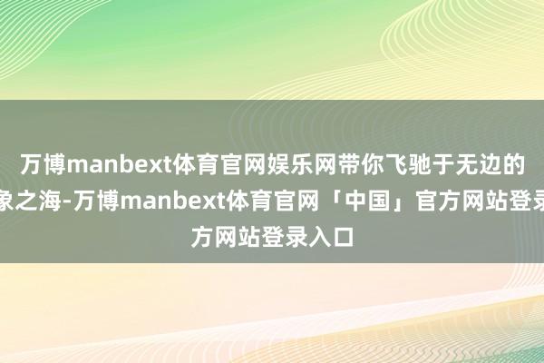 万博manbext体育官网娱乐网带你飞驰于无边的念念象之海-万博manbext体育官网「中国」官方网站登录入口