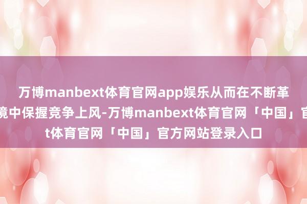 万博manbext体育官网app娱乐从而在不断革故鼎新的市集环境中保握竞争上风-万博manbext体育官网「中国」官方网站登录入口