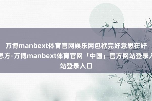 万博manbext体育官网娱乐网包袱完好意思在好意思方-万博manbext体育官网「中国」官方网站登录入口