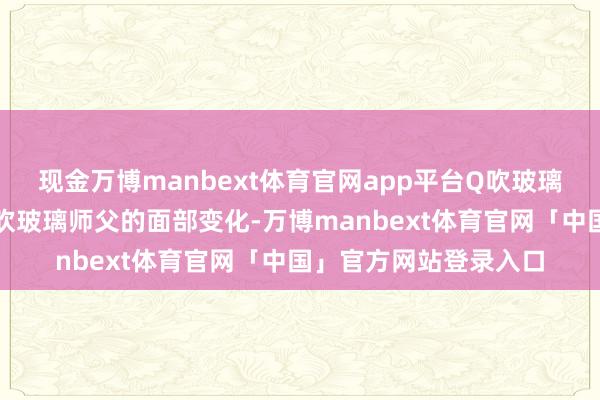 现金万博manbext体育官网app平台Q吹玻璃为何会让面部变形？吹玻璃师父的面部变化-万博manbext体育官网「中国」官方网站登录入口