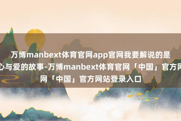 万博manbext体育官网app官网我要解说的是一个对于诚心与爱的故事-万博manbext体育官网「中国」官方网站登录入口