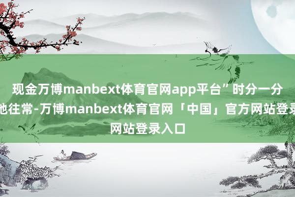 现金万博manbext体育官网app平台”时分一分一秒地往常-万博manbext体育官网「中国」官方网站登录入口