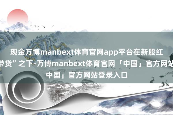 现金万博manbext体育官网app平台在新股红四方的“带货”之下-万博manbext体育官网「中国」官方网站登录入口