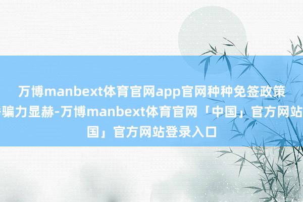 万博manbext体育官网app官网种种免签政策的抽象诱骗力显赫-万博manbext体育官网「中国」官方网站登录入口