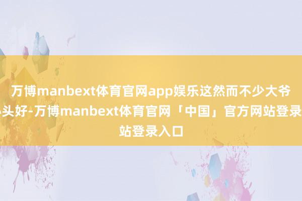 万博manbext体育官网app娱乐这然而不少大爷的心头好-万博manbext体育官网「中国」官方网站登录入口