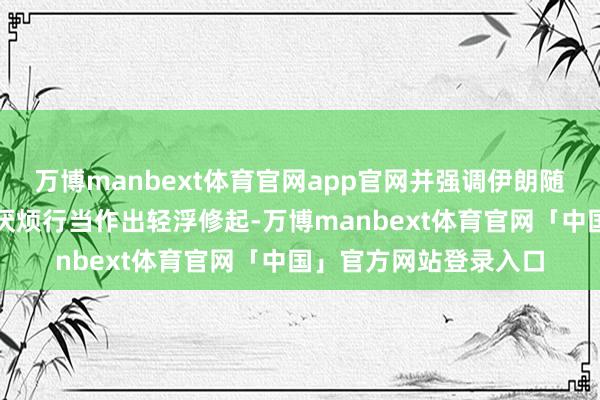 万博manbext体育官网app官网并强调伊朗随时准备对任何滋扰或厌烦行当作出轻浮修起-万博manbext体育官网「中国」官方网站登录入口