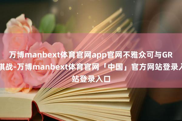 万博manbext体育官网app官网不雅众可与GR-3棋战-万博manbext体育官网「中国」官方网站登录入口