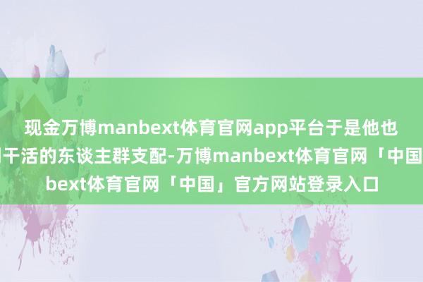 现金万博manbext体育官网app平台于是他也立即煞有介事的凑到干活的东谈主群支配-万博manbext体育官网「中国」官方网站登录入口