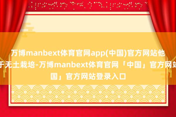 万博manbext体育官网app(中国)官方网站他尤为热衷于无土栽培-万博manbext体育官网「中国」官方网站登录入口