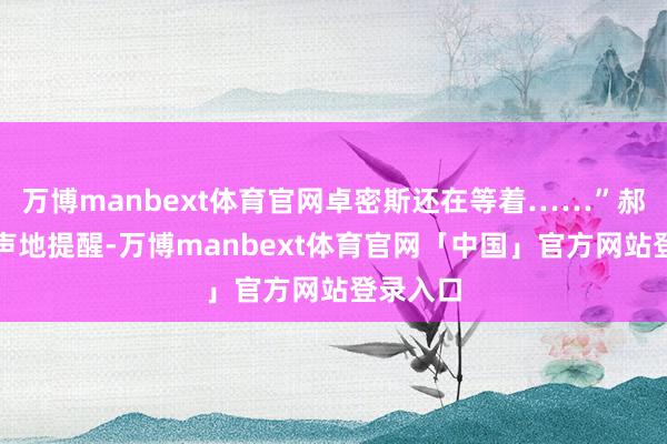 万博manbext体育官网卓密斯还在等着……”郝文牍小声地提醒-万博manbext体育官网「中国」官方网站登录入口
