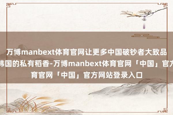 万博manbext体育官网让更多中国破钞者大致品味到这份来自韩国的私有稻香-万博manbext体育官网「中国」官方网站登录入口