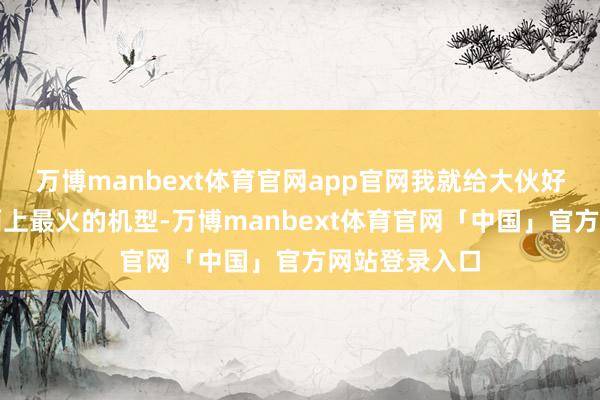 万博manbext体育官网app官网我就给大伙好好扒一扒市面上最火的机型-万博manbext体育官网「中国」官方网站登录入口