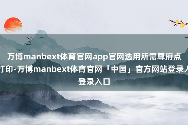 万博manbext体育官网app官网选用所需尊府点击打印-万博manbext体育官网「中国」官方网站登录入口