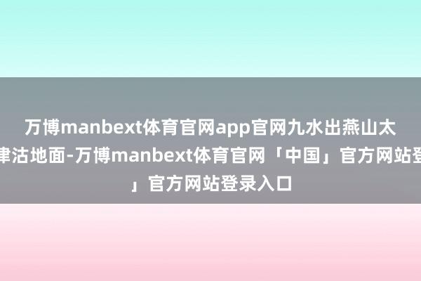 万博manbext体育官网app官网九水出燕山太行流入津沽地面-万博manbext体育官网「中国」官方网站登录入口