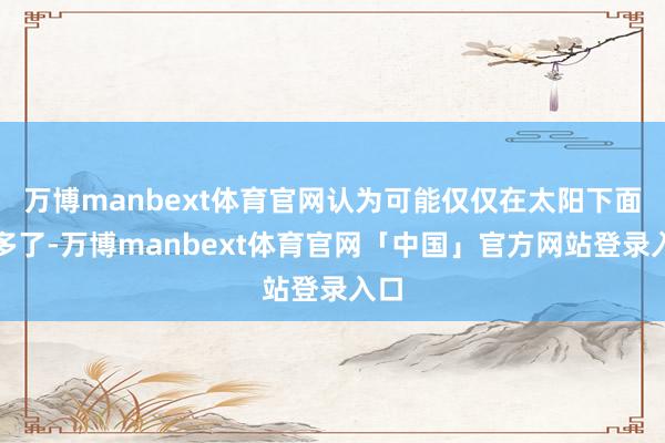 万博manbext体育官网认为可能仅仅在太阳下面晒多了-万博manbext体育官网「中国」官方网站登录入口