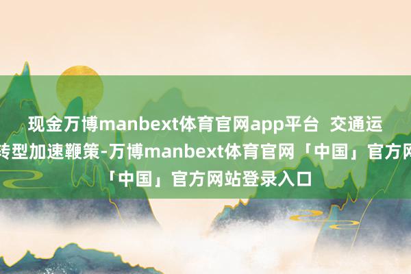 现金万博manbext体育官网app平台  交通运载绿色低碳转型加速鞭策-万博manbext体育官网「中国」官方网站登录入口