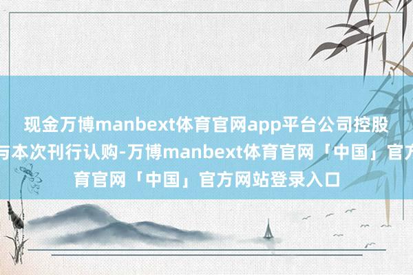 现金万博manbext体育官网app平台公司控股鼓舞郭庆拟参与本次刊行认购-万博manbext体育官网「中国」官方网站登录入口