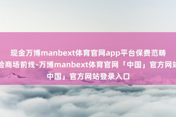 现金万博manbext体育官网app平台保费范畴居人人财险商场前线-万博manbext体育官网「中国」官方网站登录入口
