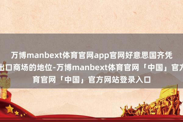 万博manbext体育官网app官网好意思国齐凭借其动作主要出口商场的地位-万博manbext体育官网「中国」官方网站登录入口