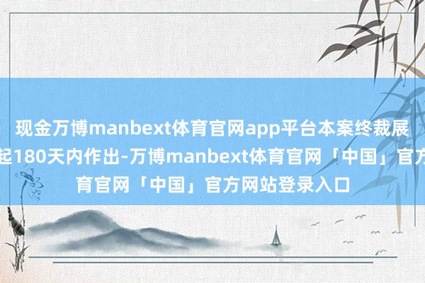 现金万博manbext体育官网app平台本案终裁展望于立案之日起180天内作出-万博manbext体育官网「中国」官方网站登录入口