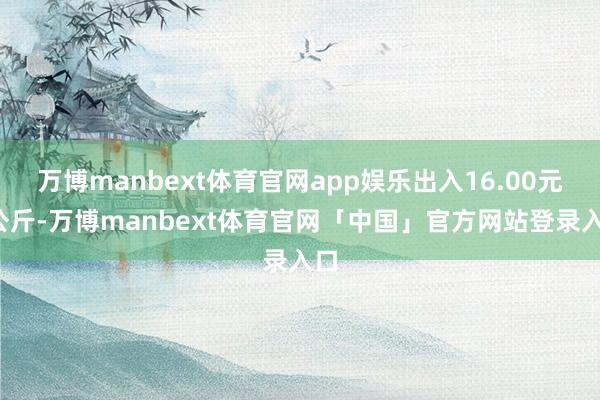 万博manbext体育官网app娱乐出入16.00元/公斤-万博manbext体育官网「中国」官方网站登录入口