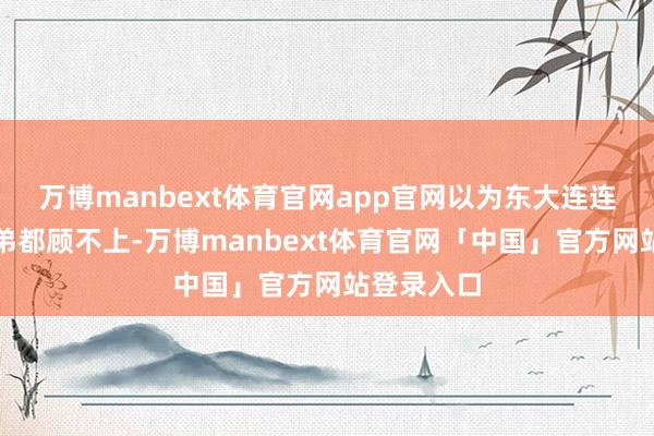 万博manbext体育官网app官网以为东大连连我方家小弟都顾不上-万博manbext体育官网「中国」官方网站登录入口