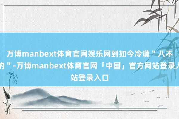 万博manbext体育官网娱乐网到如今冷漠＂八不目的＂-万博manbext体育官网「中国」官方网站登录入口