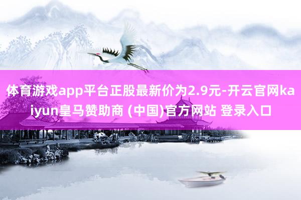 体育游戏app平台正股最新价为2.9元-开云官网kaiyun